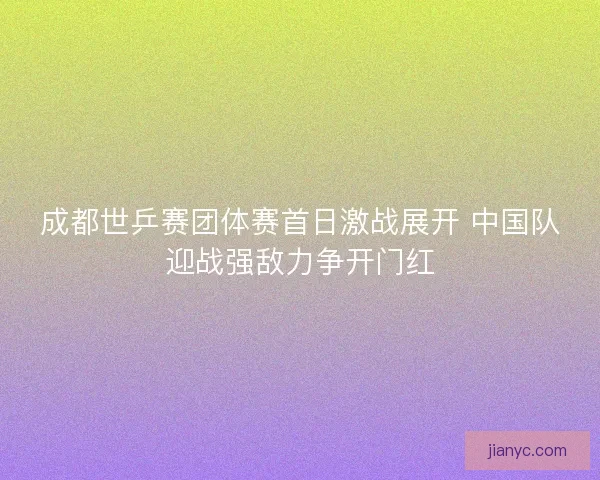 成都世乒赛团体赛首日激战展开 中国队迎战强敌力争开门红