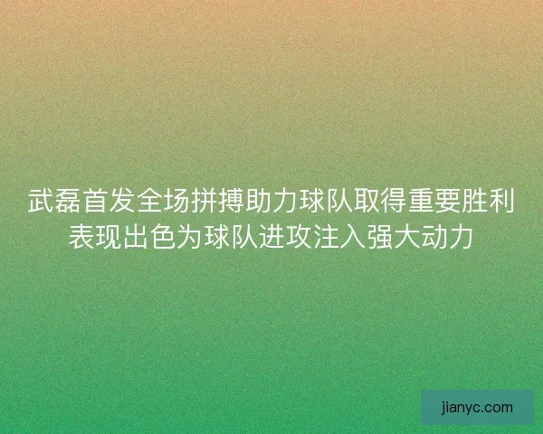 武磊首发全场拼搏助力球队取得重要胜利表现出色为球队进攻注入强大动力