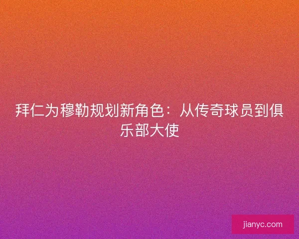 拜仁为穆勒规划新角色：从传奇球员到俱乐部大使