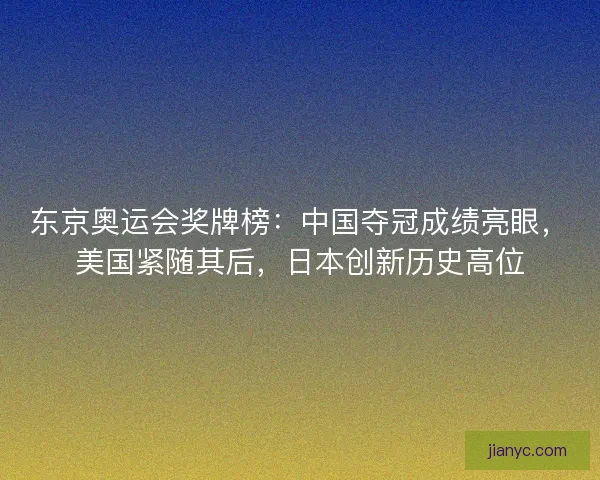 东京奥运会奖牌榜：中国夺冠成绩亮眼，美国紧随其后，日本创新历史高位