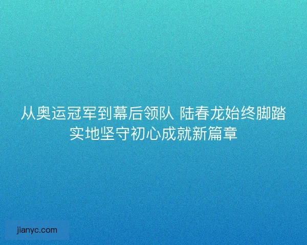 从奥运冠军到幕后领队 陆春龙始终脚踏实地坚守初心成就新篇章
