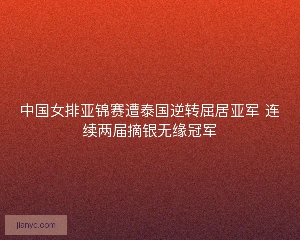 中国女排亚锦赛遭泰国逆转屈居亚军 连续两届摘银无缘冠军
