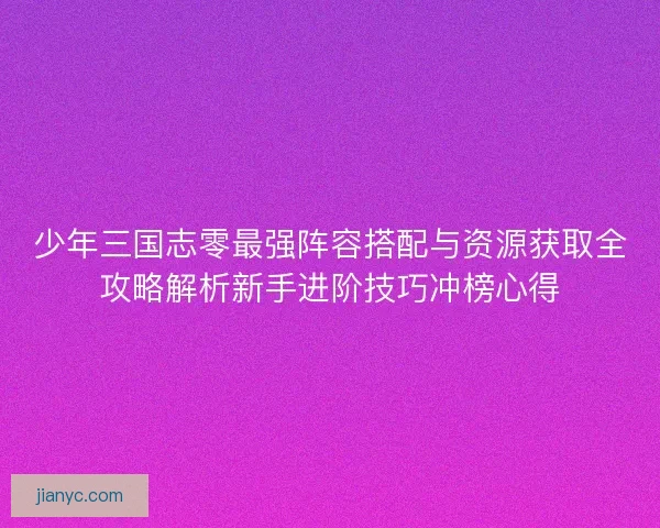 少年三国志零最强阵容搭配与资源获取全攻略解析新手进阶技巧冲榜心得